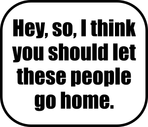 Hey, so, I think you should let these people go home.