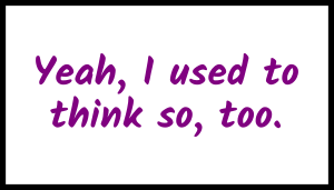 Yeah, I used to think so, too.